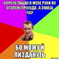 короче пацан в мене руки як оголені проіода . а знаеш чо? бо можу й пиздануть