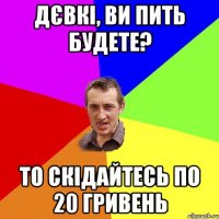 дєвкі, ви пить будете? то скідайтесь по 20 гривень