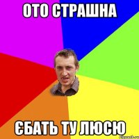 ото страшна єбать ту люсю