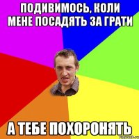 подивимось, коли мене посадять за грати а тебе похоронять