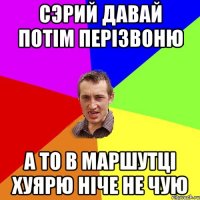 сэрий давай потiм перiзвоню а то в маршутцi хуярю нiче не чую