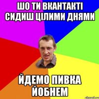 шо ти вкантакті сидиш цілими днями йдемо пивка йобнем