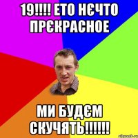 19!!! ето нєчто прєкрасное ми будєм скучять!!!