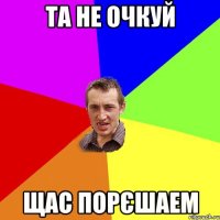 та не очкуй щас порєшаем