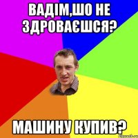 вадім,шо не здроваєшся? машину купив?