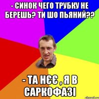 - синок чего трубку не берешь? ти шо пьяний?? - та нєє , я в саркофазі