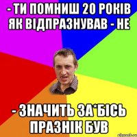 - ти помниш 20 років як відпразнував - не - значить за*бісь празнік був