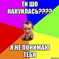 ти шо накуилась??? я не понимаю тебя