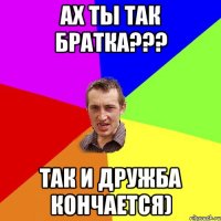 ах ты так братка??? так и дружба кончается)