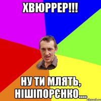 хвюррер!!! ну ти млять, нішіпорєнко....