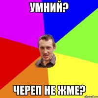 умний? череп не жме?