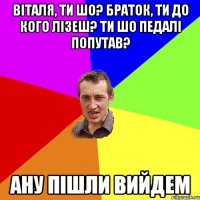 віталя, ти шо? браток, ти до кого лізеш? ти шо педалі попутав? ану пішли вийдем