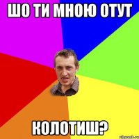 шо ти мною отут колотиш?