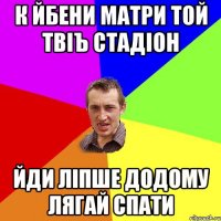 к йбени матри той твіъ стадіон йди ліпше додому лягай спати