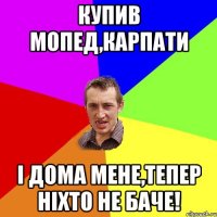 купив мопед,карпати і дома мене,тепер ніхто не баче!