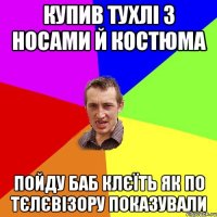 купив тухлі з носами й костюма пойду баб клєїть як по тєлєвізору показували