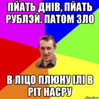 пйать днів, пйать рублэй. патом зло в ліцо плюну ілі в ріт насру