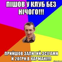 пішов у клуб без нічого!!! прийшов залитий,зсігами й 20грн.в кармані!!!