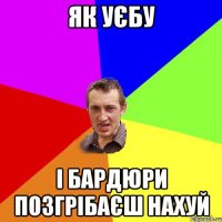 як уєбу і бардюри позгрібаєш нахуй