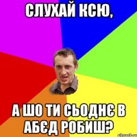 слухай ксю, а шо ти сьоднє в абєд робиш?