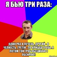 я бью три раза: один раз в печень, другий - в челюсть, третій - по кришці гроба. а потом той гроб обсцикаю і обсираю!