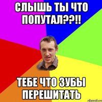 слышь ты что попутал??!! тебе что зубы перешитать