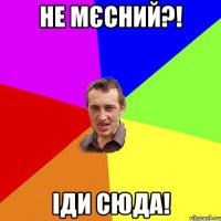 не мєсний?! іди сюда!