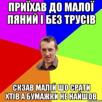 приїхав до малої пяний і без трусів скзав малій шо срати хтів а бумажки не найшов