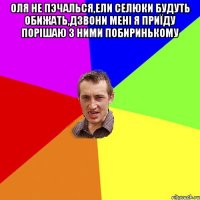 оля не пэчалься,ели селюки будуть обижать,дзвони мені я приїду порішаю з ними побиринькому 