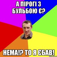 а пірогі з бульбою є? нема!? то я єбав!