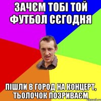 зачєм тобі той футбол сєгодня пішли в город на концерт, тьолочок позриваєм