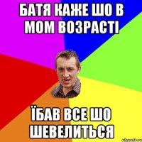 батя каже шо в мом возрасті їбав все шо шевелиться