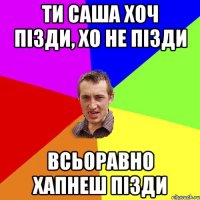 ти саша хоч пізди, хо не пізди всьоравно хапнеш пізди