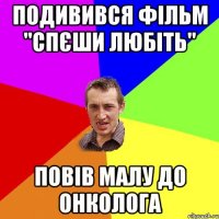 подивився фільм "спєши любіть" повів малу до онколога