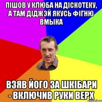 пiшов у клюба на дiскотеку, а там дiджэй якусь фiгню вмыка взяв його за шкiбари - включив руки верх