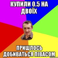 купили 0.5 на двоїх пришлось добиваться півасом