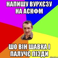 напишу вурхєзу на аскфм шо він шавка і палучє пізди