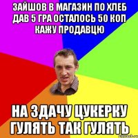 зайшов в магазин по хлеб дав 5 гра осталось 50 коп кажу продавцю на здачу цукерку гулять так гулять