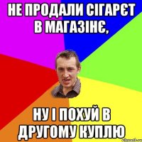 не продали сігарєт в магазінє, ну і похуй в другому куплю