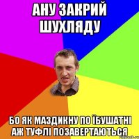 ану закрий шухляду бо як маздикну по їбушатні аж туфлі позавертаються