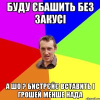 буду єбашить без закусі а шо ? бистрєйє вставить і грошей менше нада