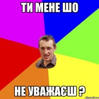 ти мене шо не уважаєш ?