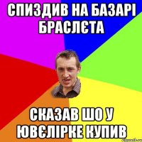 спиздив на базарі браслєта сказав шо у ювєлірке купив