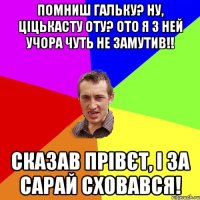 помниш гальку? ну, ціцькасту оту? ото я з ней учора чуть не замутив!! сказав прівєт, і за сарай сховався!