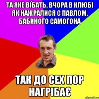 та яке вїбать, вчора в клюбі як нажралися с павлом, бабиного самогона так до сех пор нагрібає