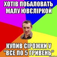 хотів побаловать малу ювєліркой купив сірожки у "все по 5 гривень"