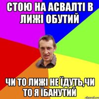 стою на асвалті в лижі обутий чи то лижі не їдуть,чи то я їбанутий