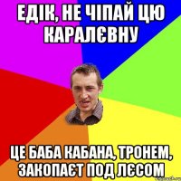 едік, не чіпай цю каралєвну це баба кабана, тронем, закопаєт под лєсом