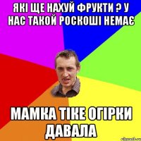 які ще нахуй фрукти ? у нас такой роскоші немає мамка тіке огірки давала