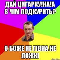 дай цигарку!на!а є чім подкурить? о боже не гівна не ложкі